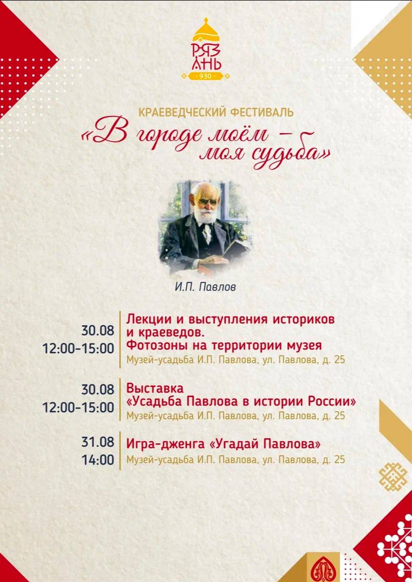 Лекции, выставки, экскурсии и игры подготовил для рязанцев музей Павлова в День города Лекции, выставки, экскурсии и игры подготовил для рязанцев музей Павлова в День города Сотрудники музея в рамках краеведческого фестиваля «В городе моем – моя судьба» познакомят посетителей с личностью не только великого ученого с мировым именем, но и человека с глубоким чувством долга, ответственности, нравственности, воспитания, морали. Человека увлеченного и преданного своим убеждениям. Уроженца Рязанской земли – Ивану Петровичу Павлову.